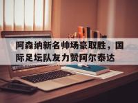 乐鱼体育入口-关于阿森纳新名帅场豪取胜，国际足坛队友力赞阿尔泰达的信息